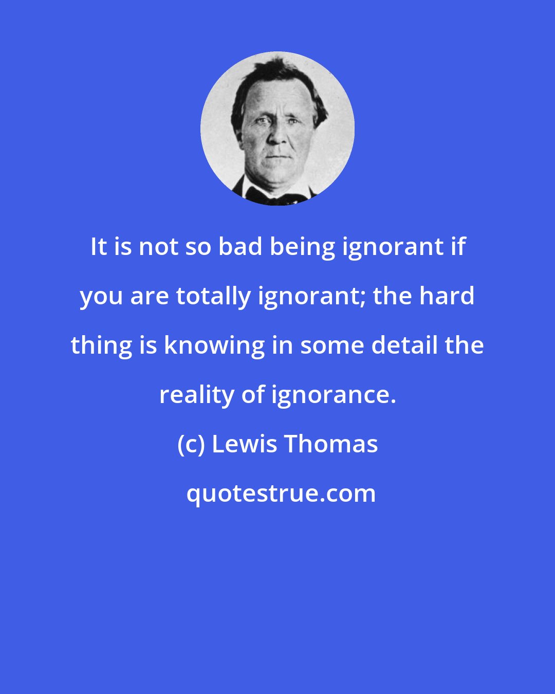 Lewis Thomas: It is not so bad being ignorant if you are totally ignorant; the hard thing is knowing in some detail the reality of ignorance.