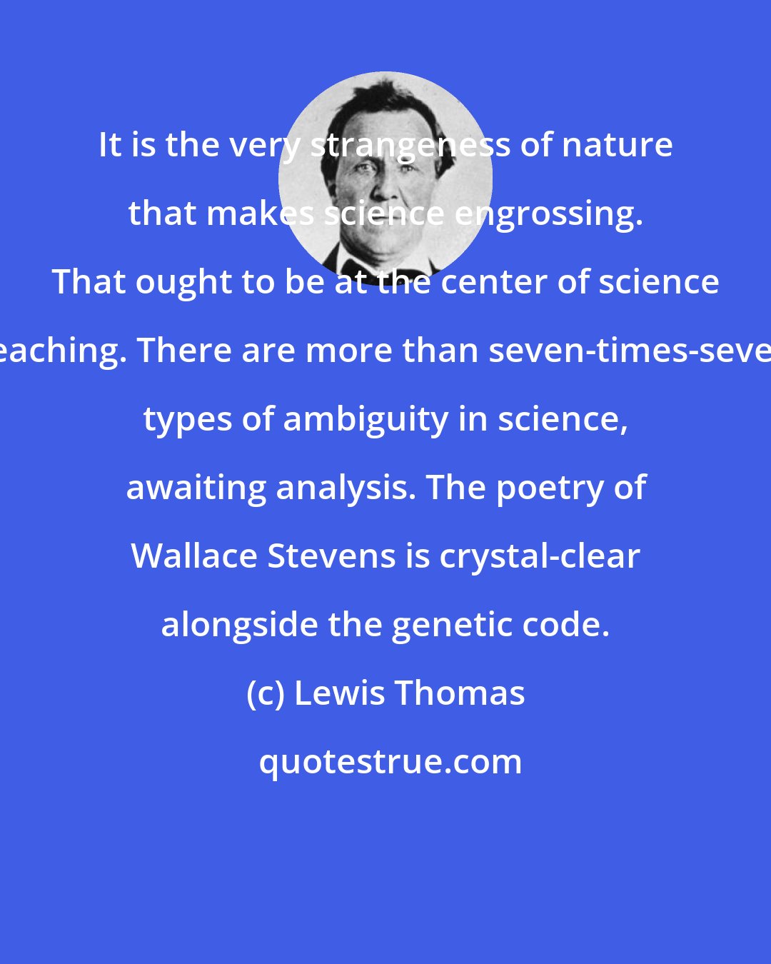 Lewis Thomas: It is the very strangeness of nature that makes science engrossing. That ought to be at the center of science teaching. There are more than seven-times-seven types of ambiguity in science, awaiting analysis. The poetry of Wallace Stevens is crystal-clear alongside the genetic code.