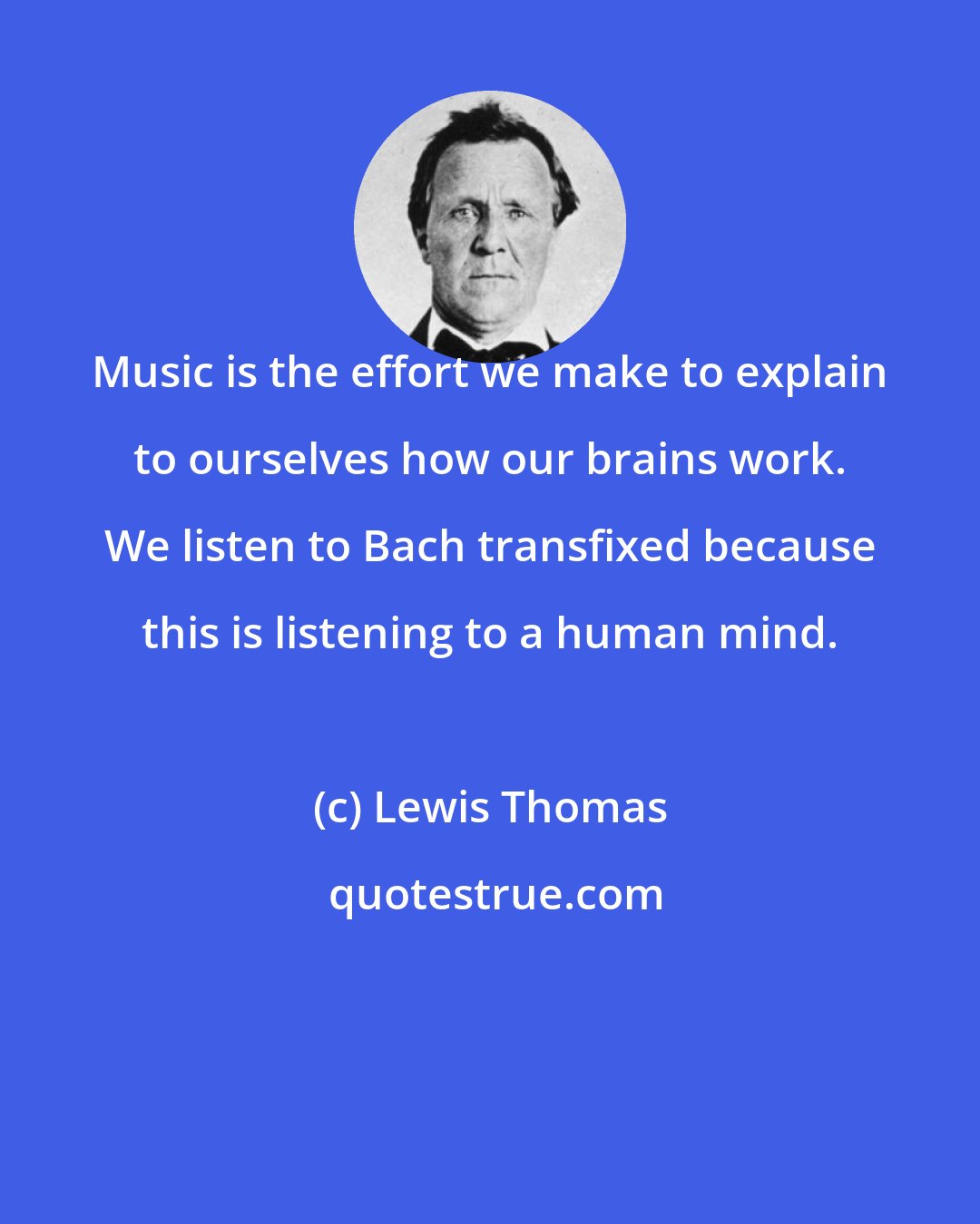 Lewis Thomas: Music is the effort we make to explain to ourselves how our brains work. We listen to Bach transfixed because this is listening to a human mind.