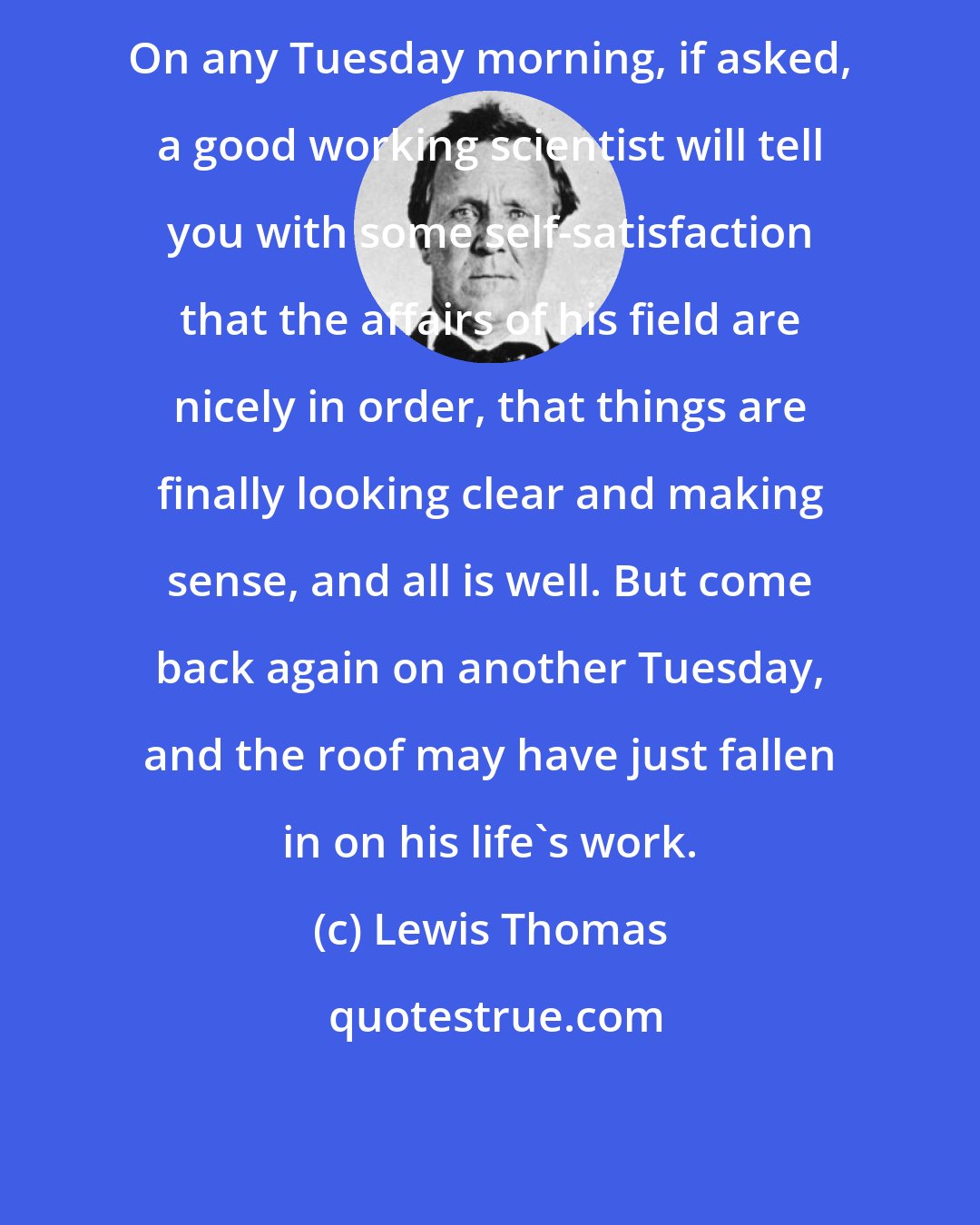 Lewis Thomas: On any Tuesday morning, if asked, a good working scientist will tell you with some self-satisfaction that the affairs of his field are nicely in order, that things are finally looking clear and making sense, and all is well. But come back again on another Tuesday, and the roof may have just fallen in on his life's work.