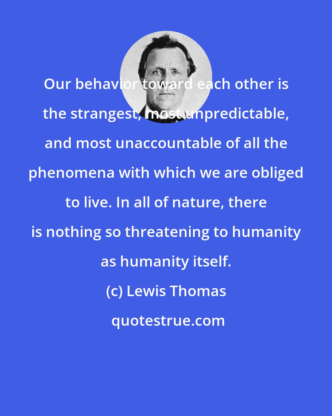 Lewis Thomas: Our behavior toward each other is the strangest, most unpredictable, and most unaccountable of all the phenomena with which we are obliged to live. In all of nature, there is nothing so threatening to humanity as humanity itself.