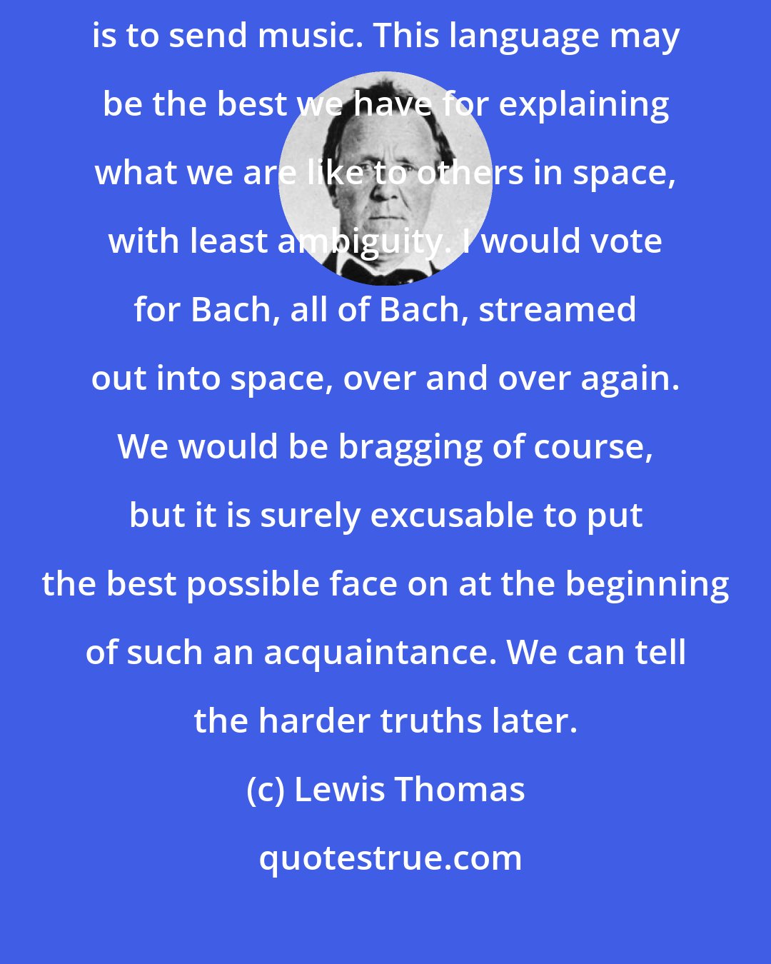 Lewis Thomas: Perhaps the safest thing to do at the outset, if technology permits, is to send music. This language may be the best we have for explaining what we are like to others in space, with least ambiguity. I would vote for Bach, all of Bach, streamed out into space, over and over again. We would be bragging of course, but it is surely excusable to put the best possible face on at the beginning of such an acquaintance. We can tell the harder truths later.