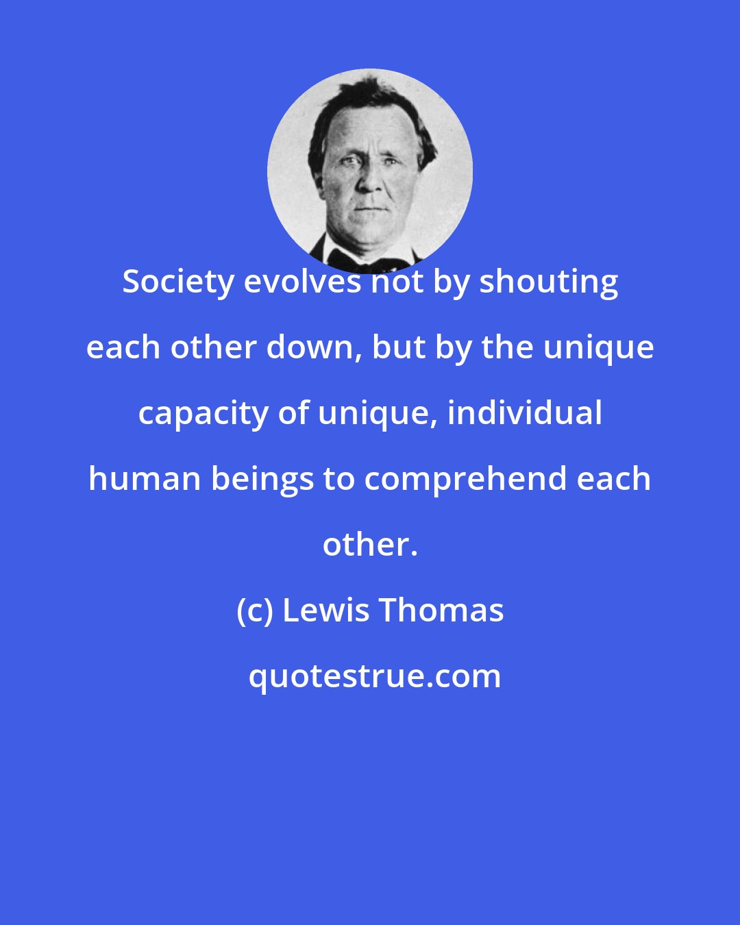 Lewis Thomas: Society evolves not by shouting each other down, but by the unique capacity of unique, individual human beings to comprehend each other.