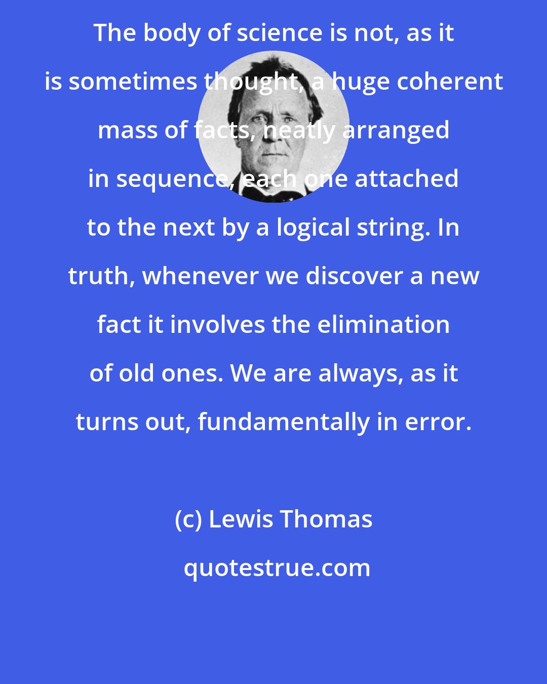 Lewis Thomas: The body of science is not, as it is sometimes thought, a huge coherent mass of facts, neatly arranged in sequence, each one attached to the next by a logical string. In truth, whenever we discover a new fact it involves the elimination of old ones. We are always, as it turns out, fundamentally in error.