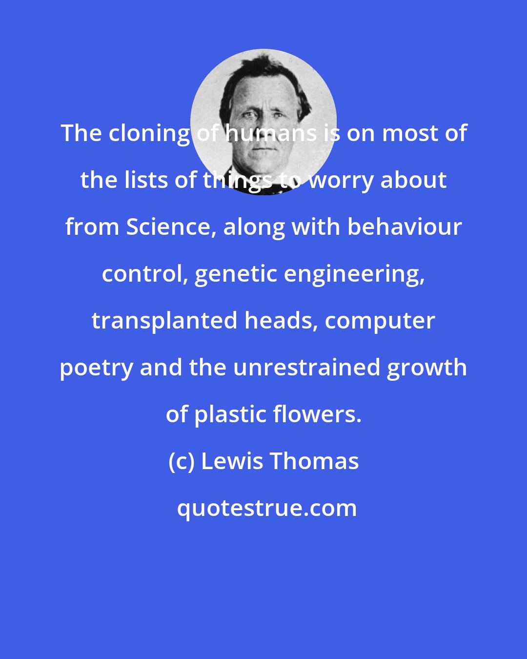 Lewis Thomas: The cloning of humans is on most of the lists of things to worry about from Science, along with behaviour control, genetic engineering, transplanted heads, computer poetry and the unrestrained growth of plastic flowers.