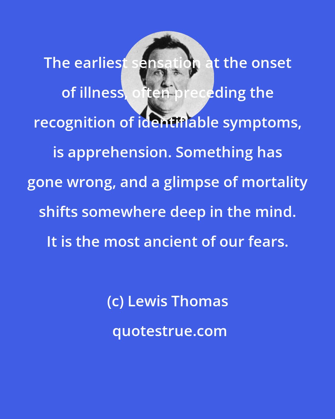 Lewis Thomas: The earliest sensation at the onset of illness, often preceding the recognition of identifiable symptoms, is apprehension. Something has gone wrong, and a glimpse of mortality shifts somewhere deep in the mind. It is the most ancient of our fears.