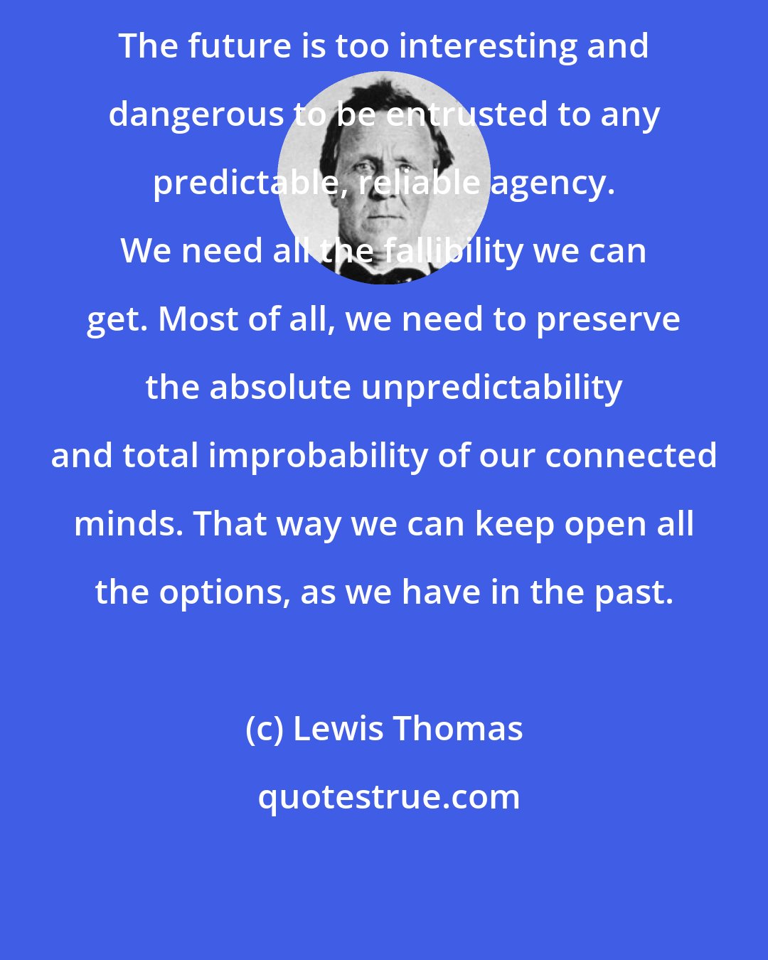 Lewis Thomas: The future is too interesting and dangerous to be entrusted to any predictable, reliable agency. We need all the fallibility we can get. Most of all, we need to preserve the absolute unpredictability and total improbability of our connected minds. That way we can keep open all the options, as we have in the past.