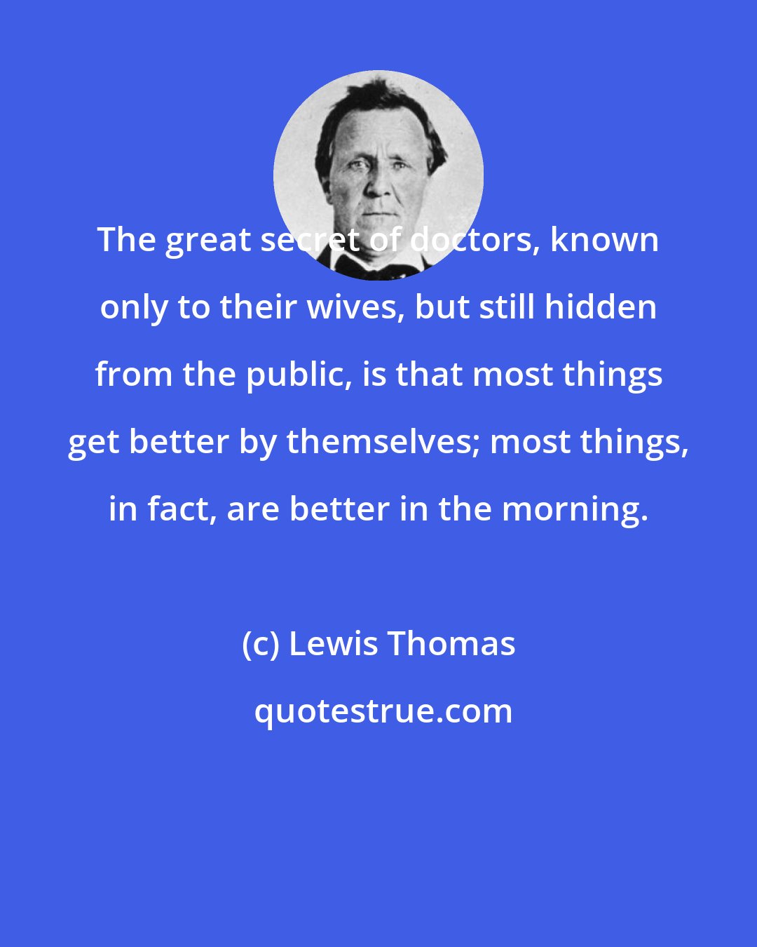 Lewis Thomas: The great secret of doctors, known only to their wives, but still hidden from the public, is that most things get better by themselves; most things, in fact, are better in the morning.