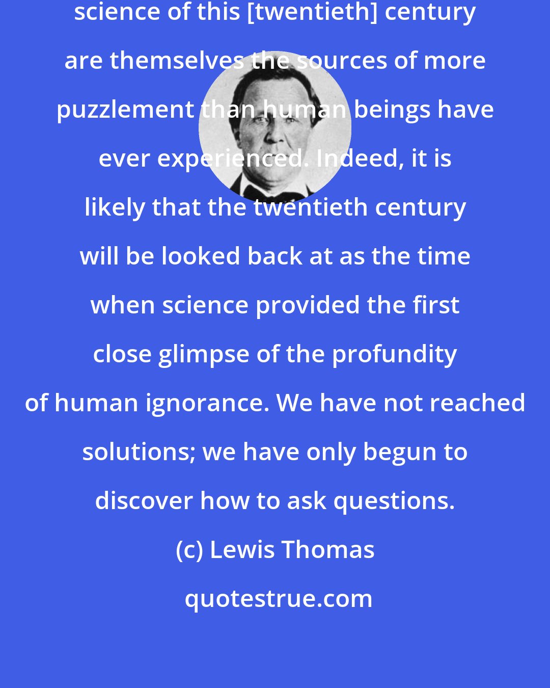 Lewis Thomas: The greatest achievements in the science of this [twentieth] century are themselves the sources of more puzzlement than human beings have ever experienced. Indeed, it is likely that the twentieth century will be looked back at as the time when science provided the first close glimpse of the profundity of human ignorance. We have not reached solutions; we have only begun to discover how to ask questions.