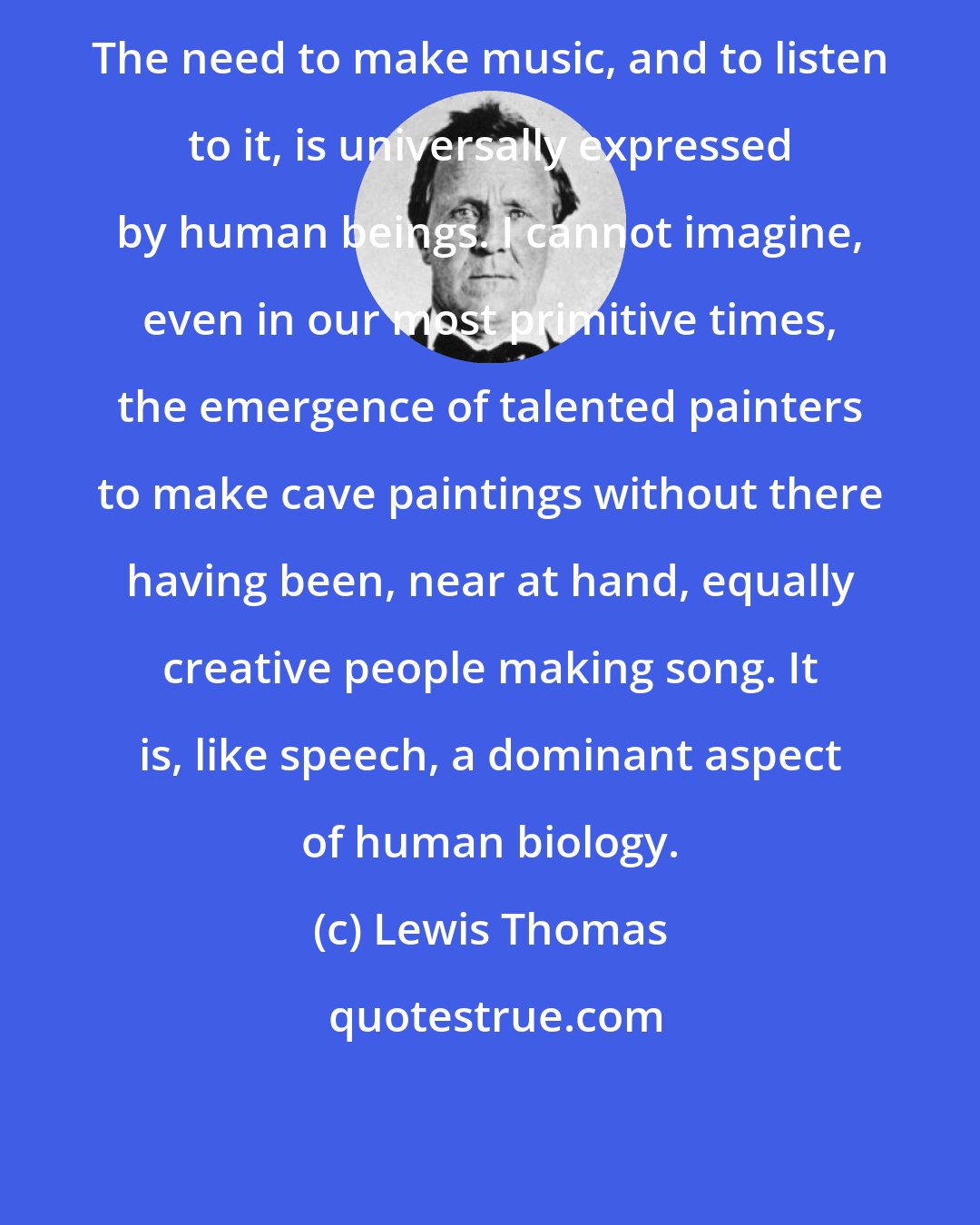 Lewis Thomas: The need to make music, and to listen to it, is universally expressed by human beings. I cannot imagine, even in our most primitive times, the emergence of talented painters to make cave paintings without there having been, near at hand, equally creative people making song. It is, like speech, a dominant aspect of human biology.