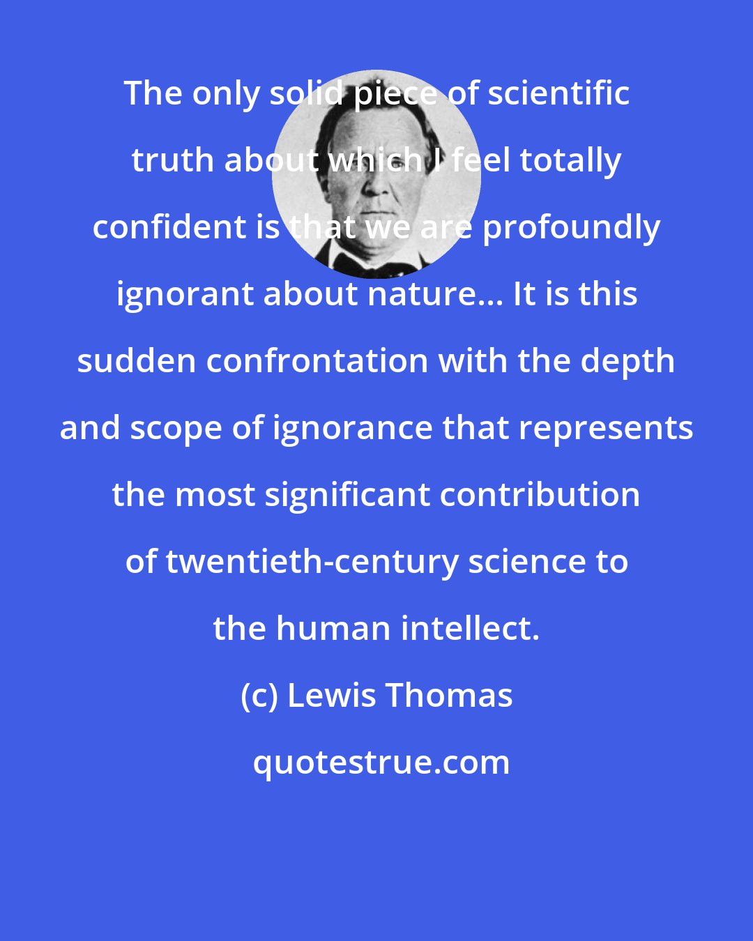 Lewis Thomas: The only solid piece of scientific truth about which I feel totally confident is that we are profoundly ignorant about nature... It is this sudden confrontation with the depth and scope of ignorance that represents the most significant contribution of twentieth-century science to the human intellect.