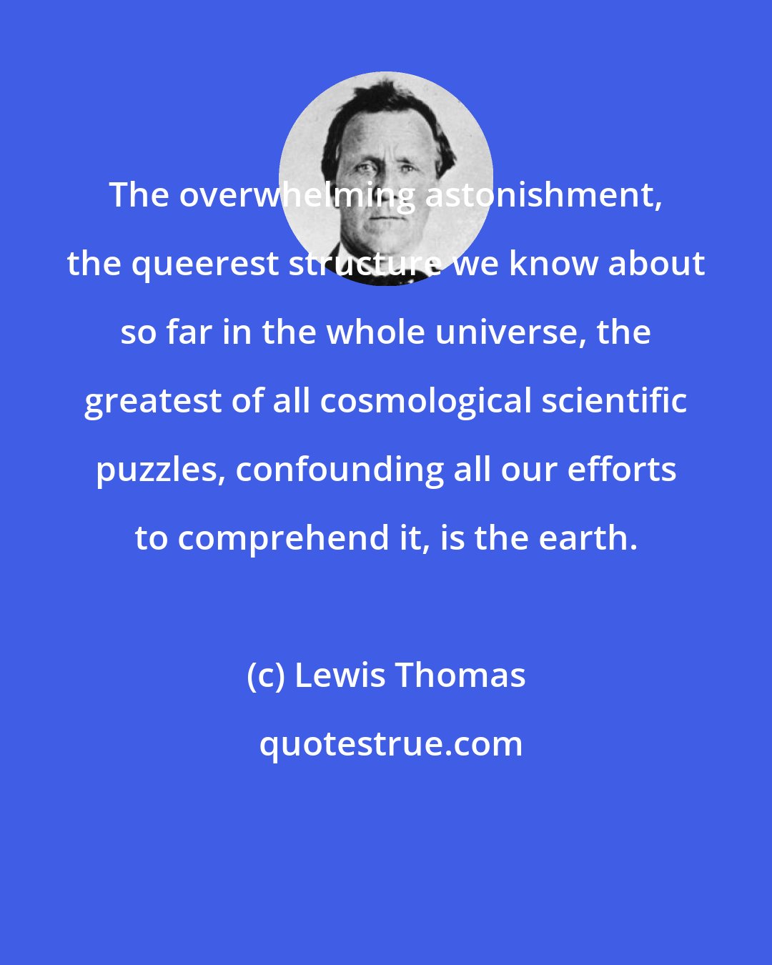 Lewis Thomas: The overwhelming astonishment, the queerest structure we know about so far in the whole universe, the greatest of all cosmological scientific puzzles, confounding all our efforts to comprehend it, is the earth.