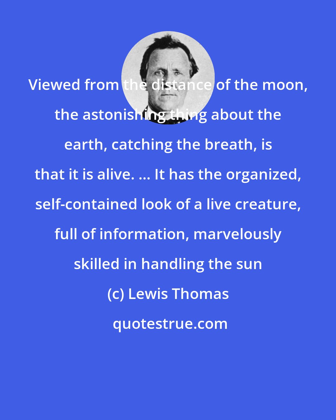 Lewis Thomas: Viewed from the distance of the moon, the astonishing thing about the earth, catching the breath, is that it is alive. ... It has the organized, self-contained look of a live creature, full of information, marvelously skilled in handling the sun