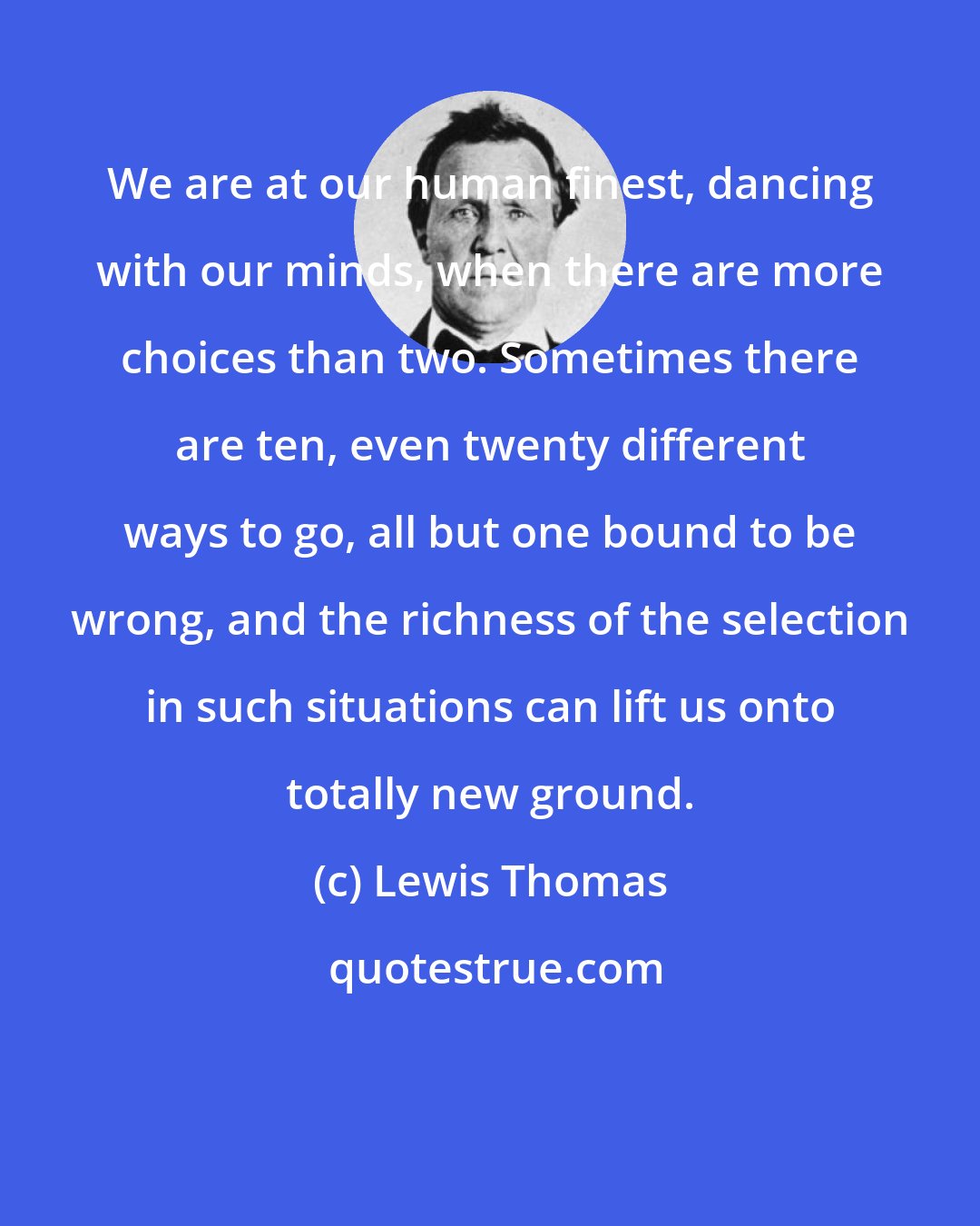 Lewis Thomas: We are at our human finest, dancing with our minds, when there are more choices than two. Sometimes there are ten, even twenty different ways to go, all but one bound to be wrong, and the richness of the selection in such situations can lift us onto totally new ground.