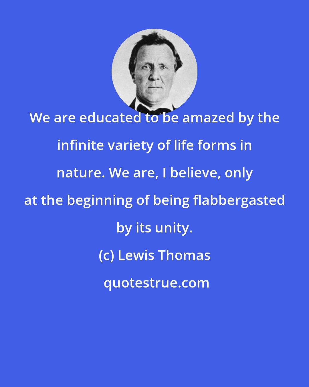 Lewis Thomas: We are educated to be amazed by the infinite variety of life forms in nature. We are, I believe, only at the beginning of being flabbergasted by its unity.