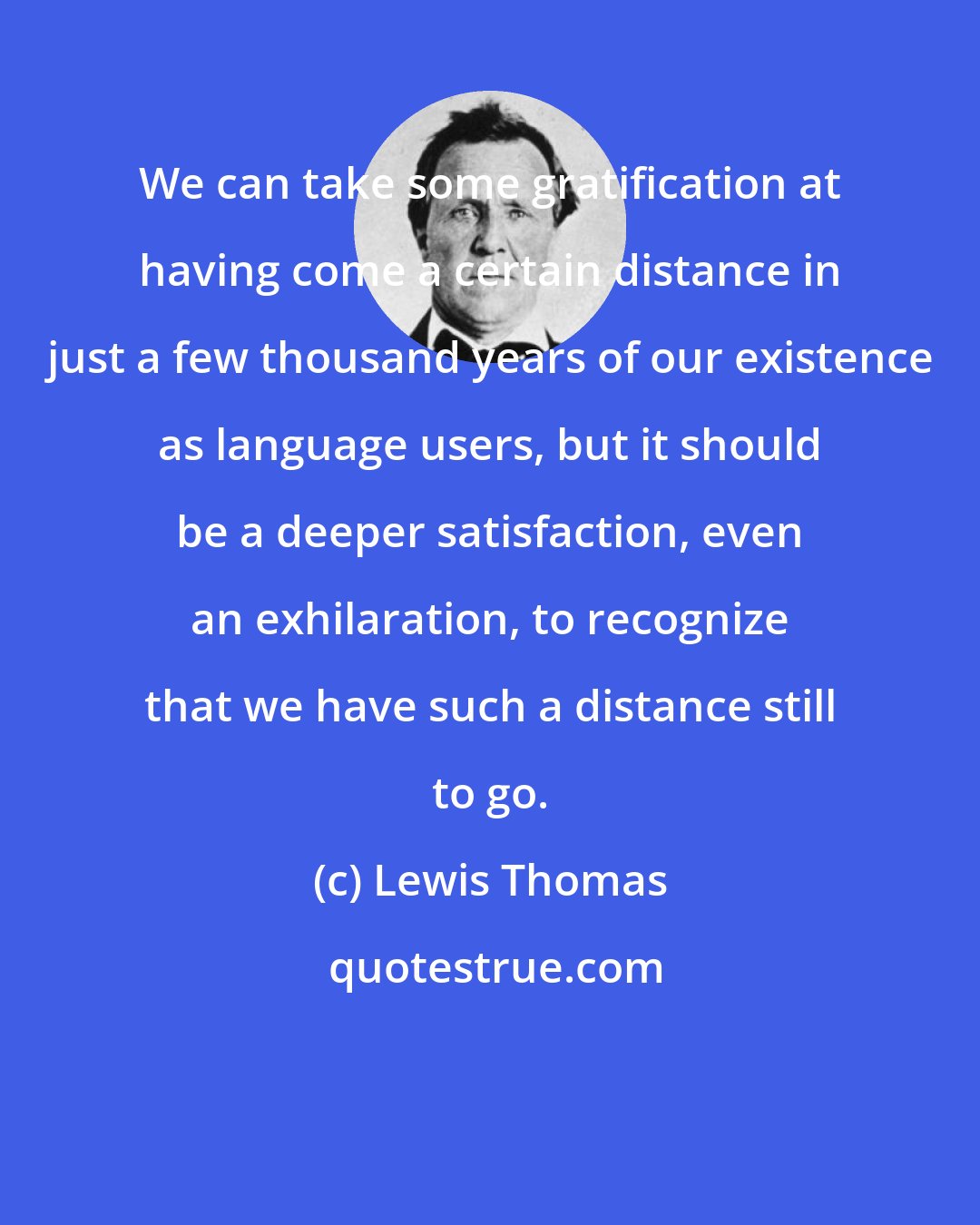 Lewis Thomas: We can take some gratification at having come a certain distance in just a few thousand years of our existence as language users, but it should be a deeper satisfaction, even an exhilaration, to recognize that we have such a distance still to go.