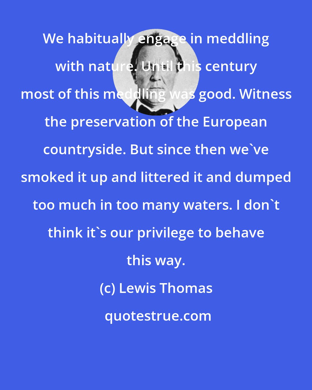 Lewis Thomas: We habitually engage in meddling with nature. Until this century most of this meddling was good. Witness the preservation of the European countryside. But since then we've smoked it up and littered it and dumped too much in too many waters. I don't think it's our privilege to behave this way.