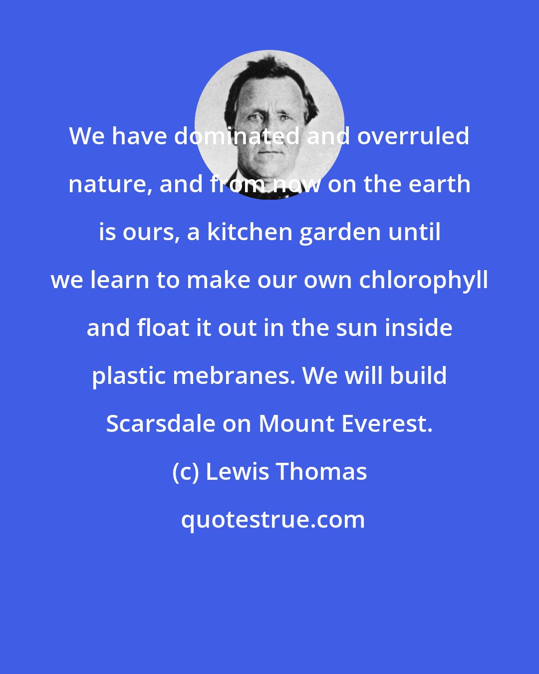 Lewis Thomas: We have dominated and overruled nature, and from now on the earth is ours, a kitchen garden until we learn to make our own chlorophyll and float it out in the sun inside plastic mebranes. We will build Scarsdale on Mount Everest.