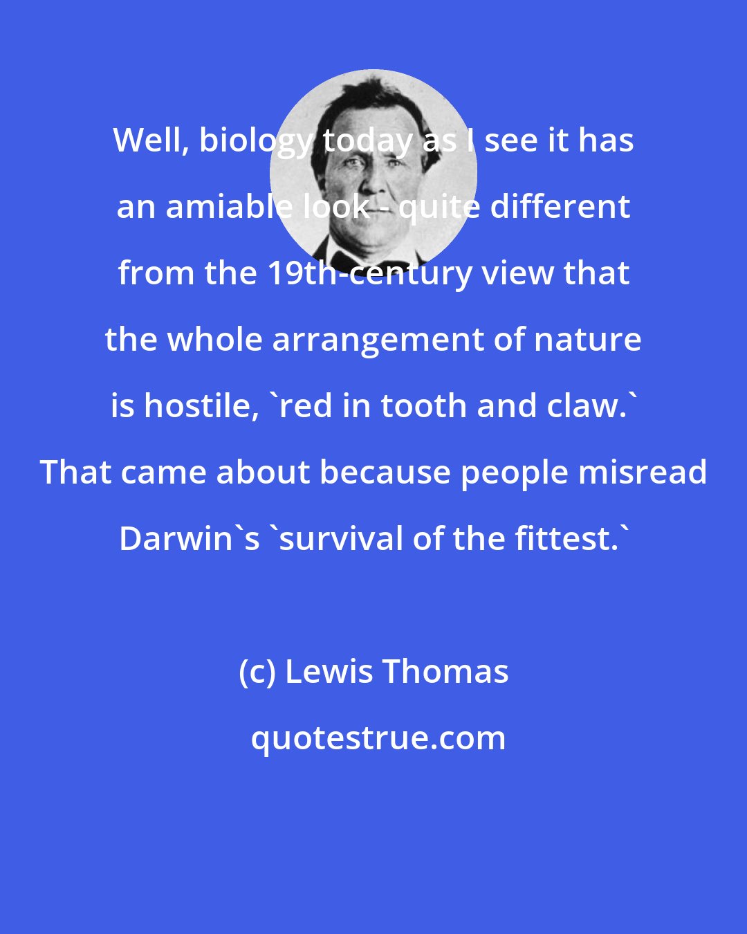 Lewis Thomas: Well, biology today as I see it has an amiable look - quite different from the 19th-century view that the whole arrangement of nature is hostile, 'red in tooth and claw.' That came about because people misread Darwin's 'survival of the fittest.'