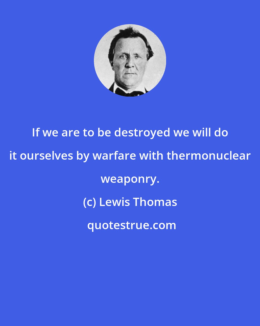 Lewis Thomas: If we are to be destroyed we will do it ourselves by warfare with thermonuclear weaponry.