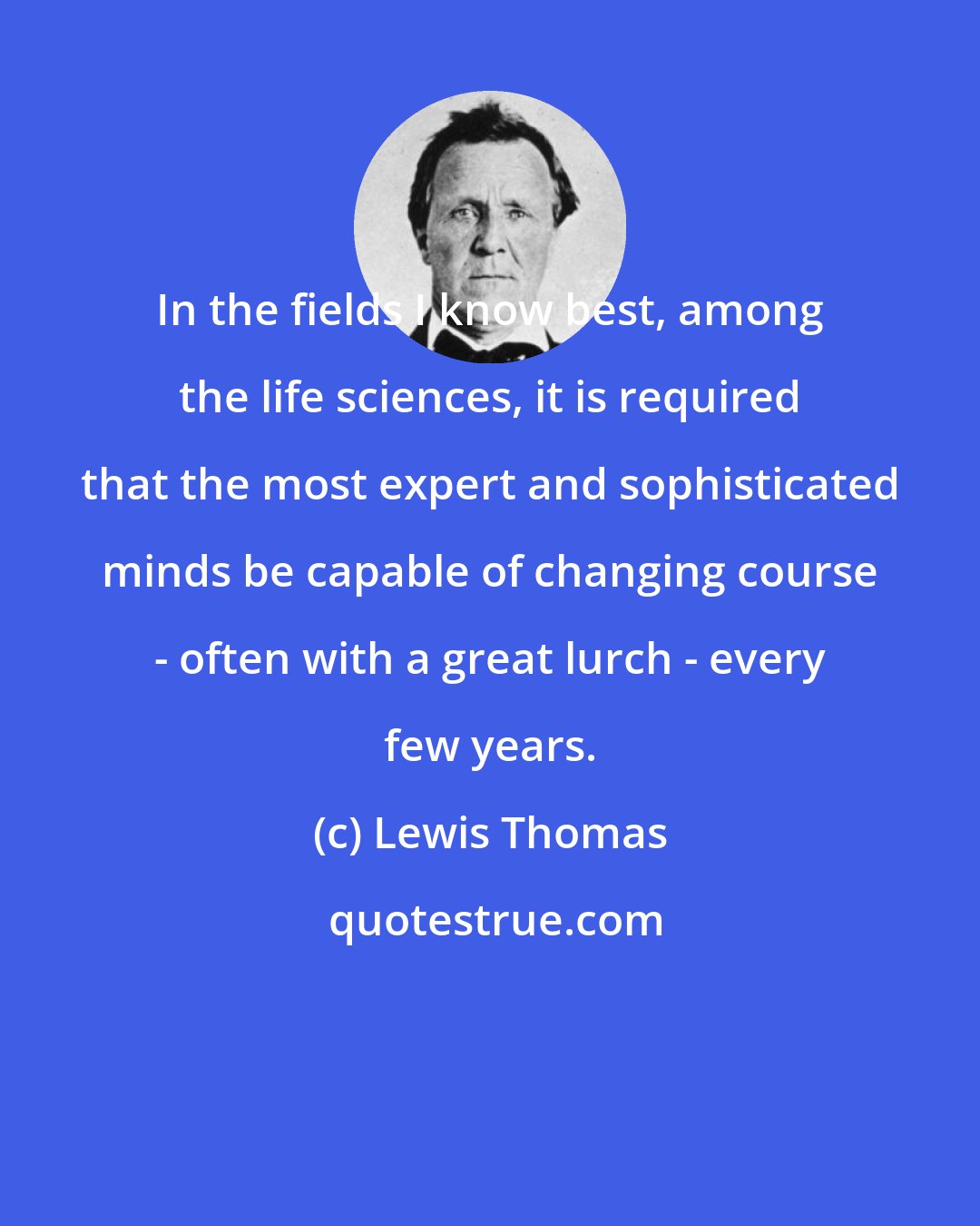 Lewis Thomas: In the fields I know best, among the life sciences, it is required that the most expert and sophisticated minds be capable of changing course - often with a great lurch - every few years.