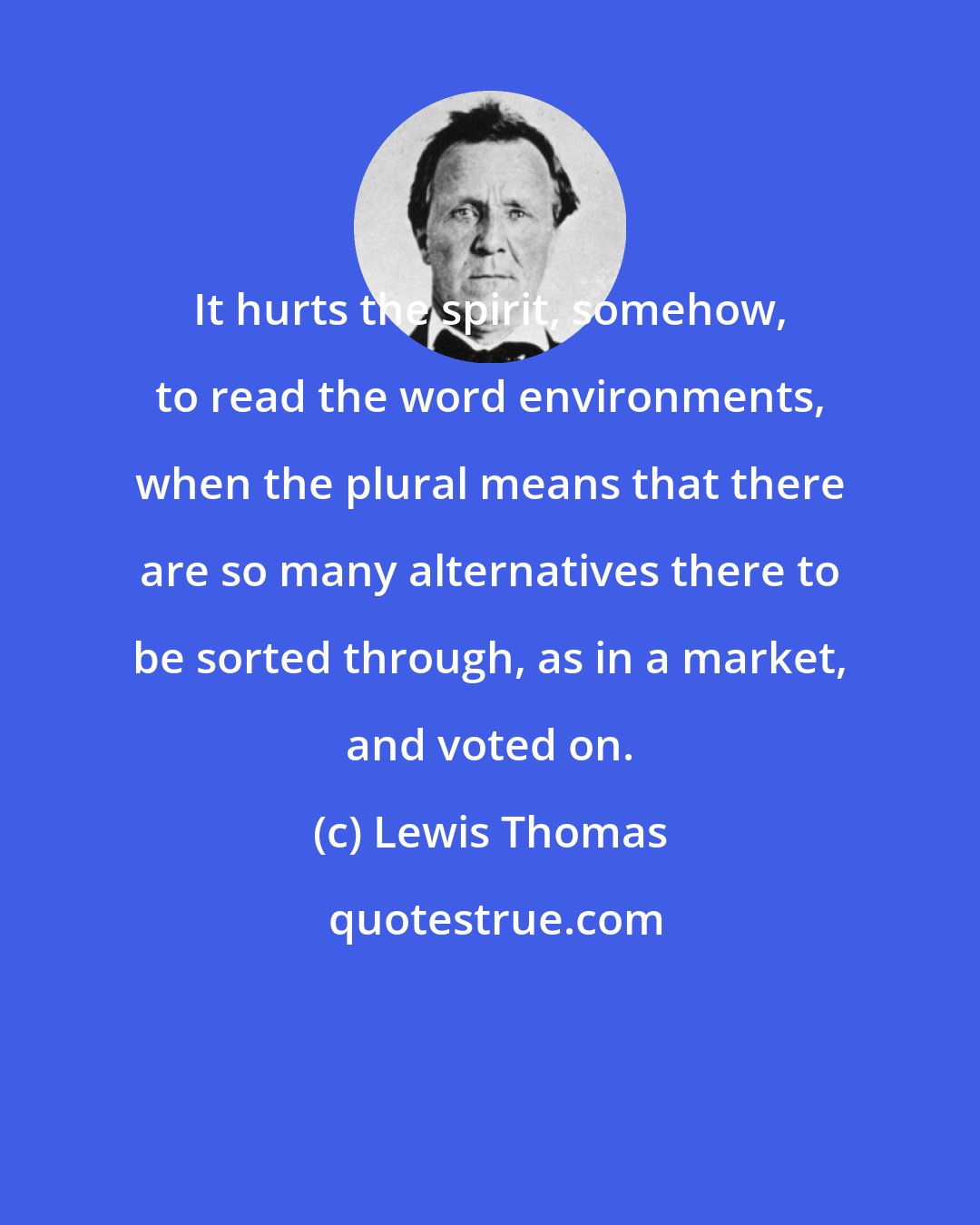 Lewis Thomas: It hurts the spirit, somehow, to read the word environments, when the plural means that there are so many alternatives there to be sorted through, as in a market, and voted on.