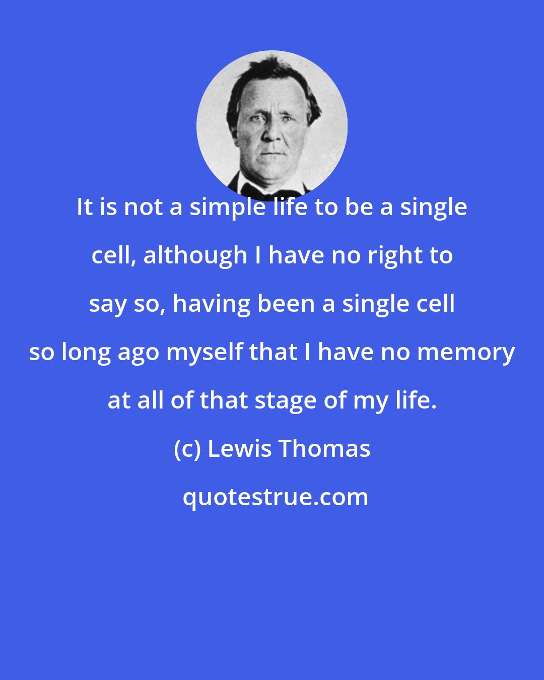 Lewis Thomas: It is not a simple life to be a single cell, although I have no right to say so, having been a single cell so long ago myself that I have no memory at all of that stage of my life.