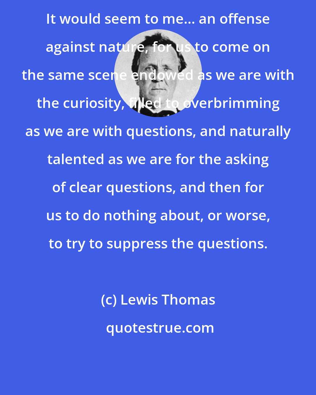 Lewis Thomas: It would seem to me... an offense against nature, for us to come on the same scene endowed as we are with the curiosity, filled to overbrimming as we are with questions, and naturally talented as we are for the asking of clear questions, and then for us to do nothing about, or worse, to try to suppress the questions.