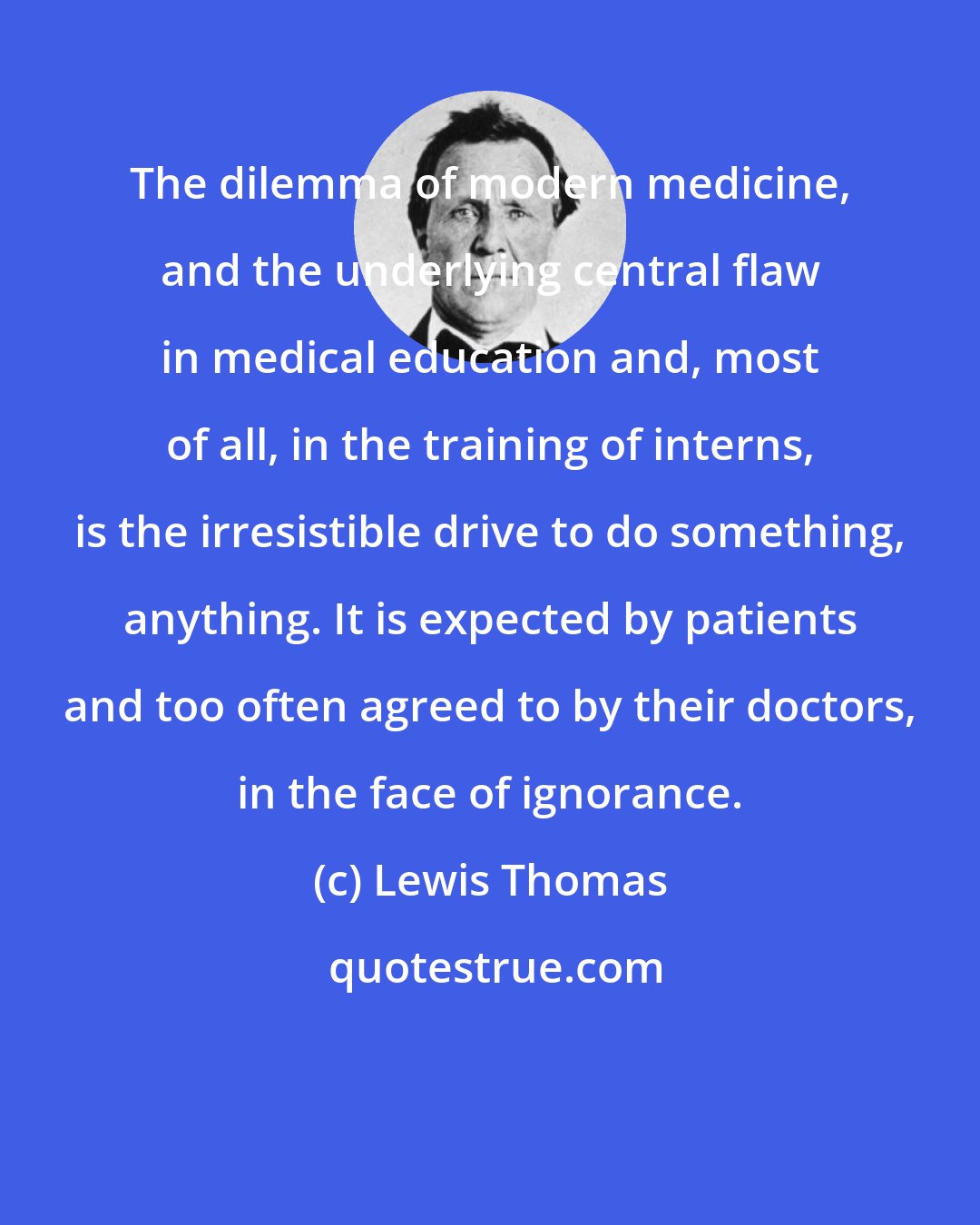 Lewis Thomas: The dilemma of modern medicine, and the underlying central flaw in medical education and, most of all, in the training of interns, is the irresistible drive to do something, anything. It is expected by patients and too often agreed to by their doctors, in the face of ignorance.