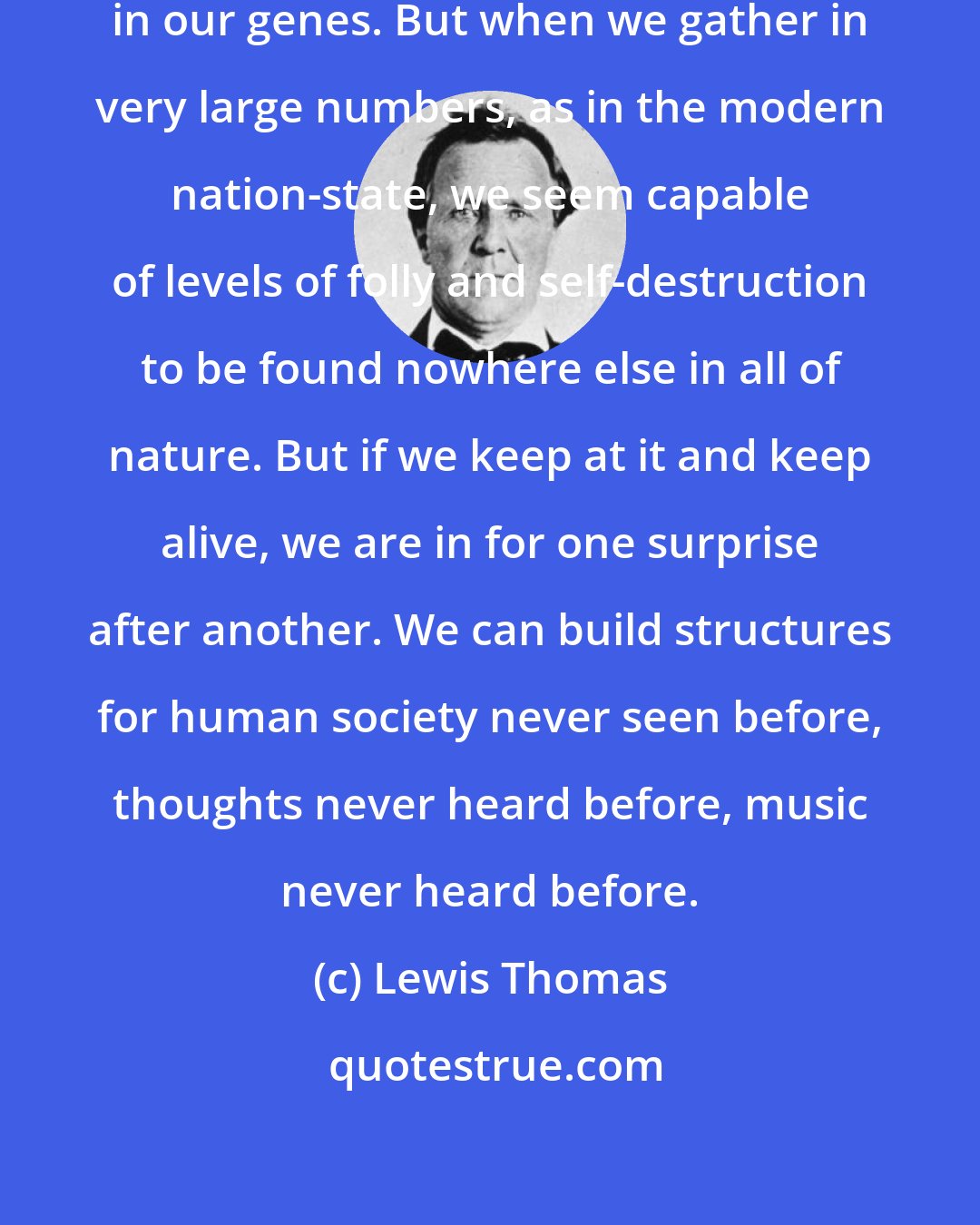 Lewis Thomas: The drive to be useful is encoded in our genes. But when we gather in very large numbers, as in the modern nation-state, we seem capable of levels of folly and self-destruction to be found nowhere else in all of nature. But if we keep at it and keep alive, we are in for one surprise after another. We can build structures for human society never seen before, thoughts never heard before, music never heard before.