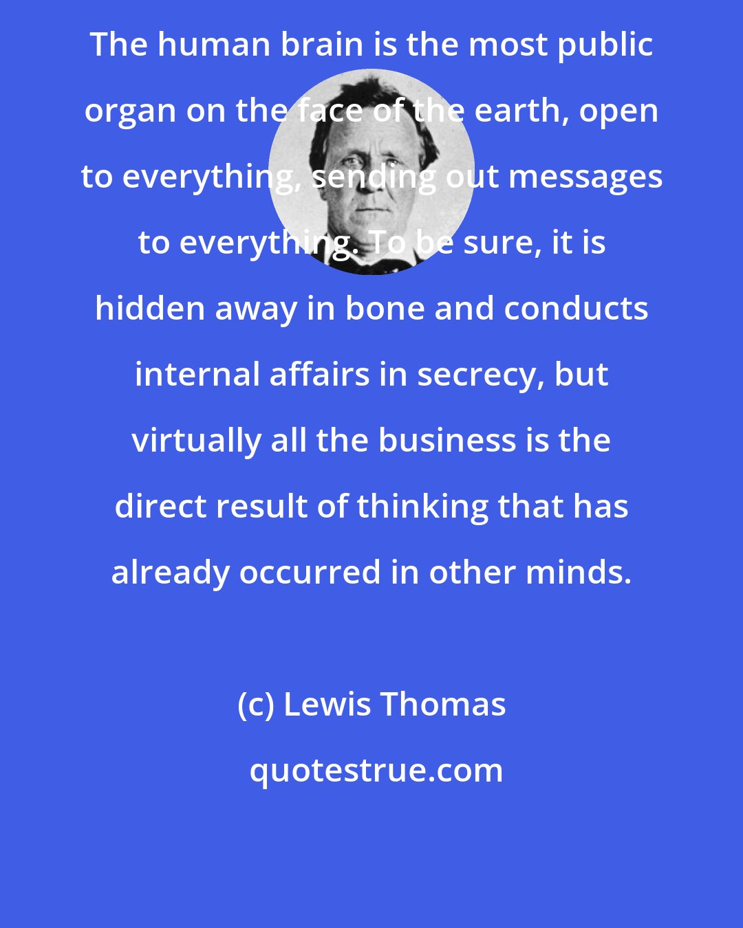 Lewis Thomas: The human brain is the most public organ on the face of the earth, open to everything, sending out messages to everything. To be sure, it is hidden away in bone and conducts internal affairs in secrecy, but virtually all the business is the direct result of thinking that has already occurred in other minds.