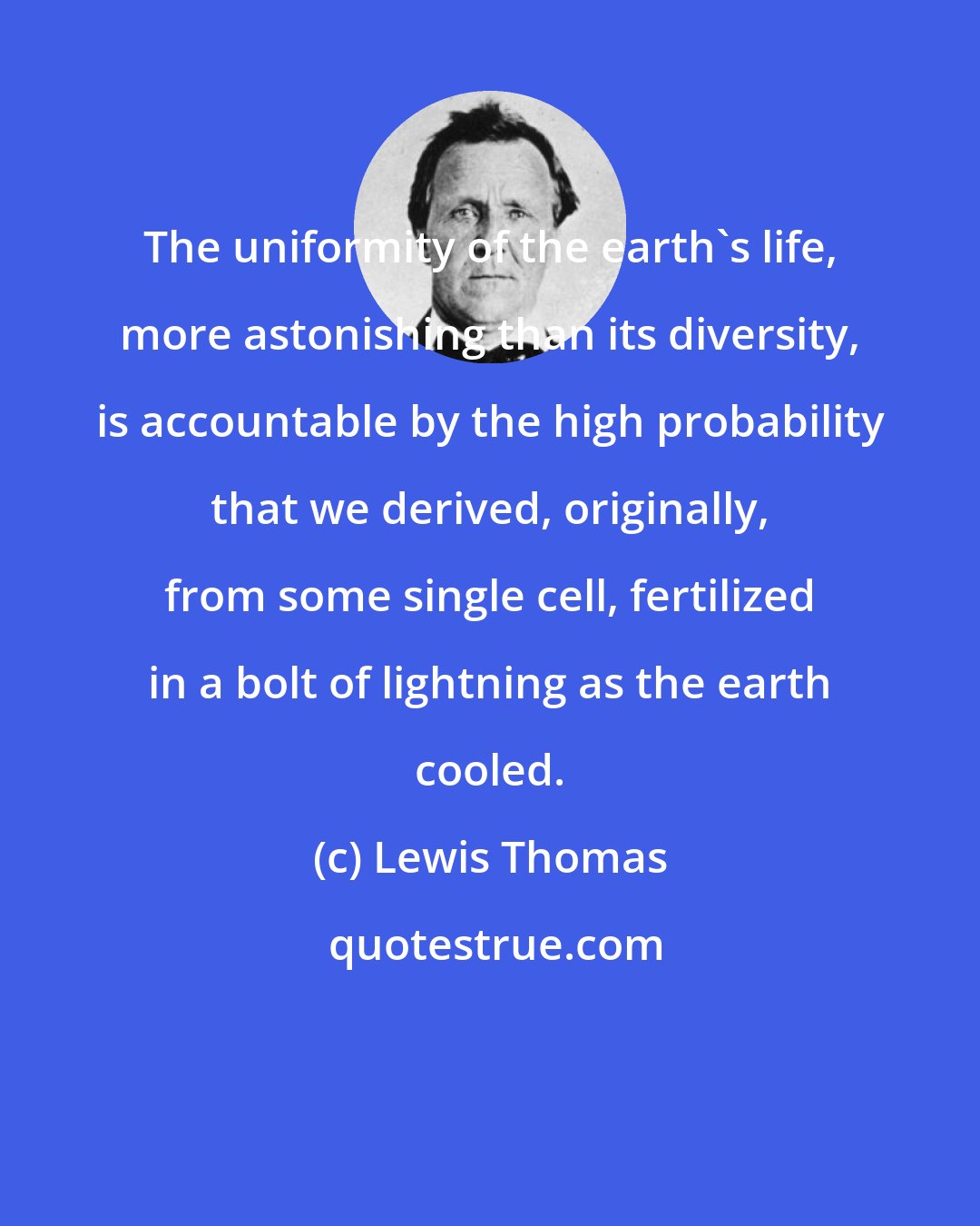 Lewis Thomas: The uniformity of the earth's life, more astonishing than its diversity, is accountable by the high probability that we derived, originally, from some single cell, fertilized in a bolt of lightning as the earth cooled.