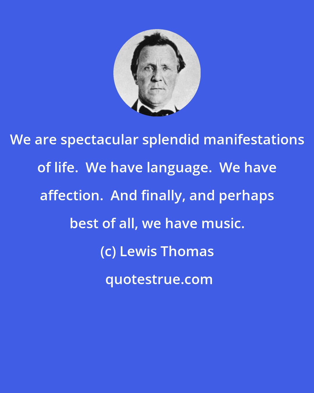 Lewis Thomas: We are spectacular splendid manifestations of life.  We have language.  We have affection.  And finally, and perhaps best of all, we have music.