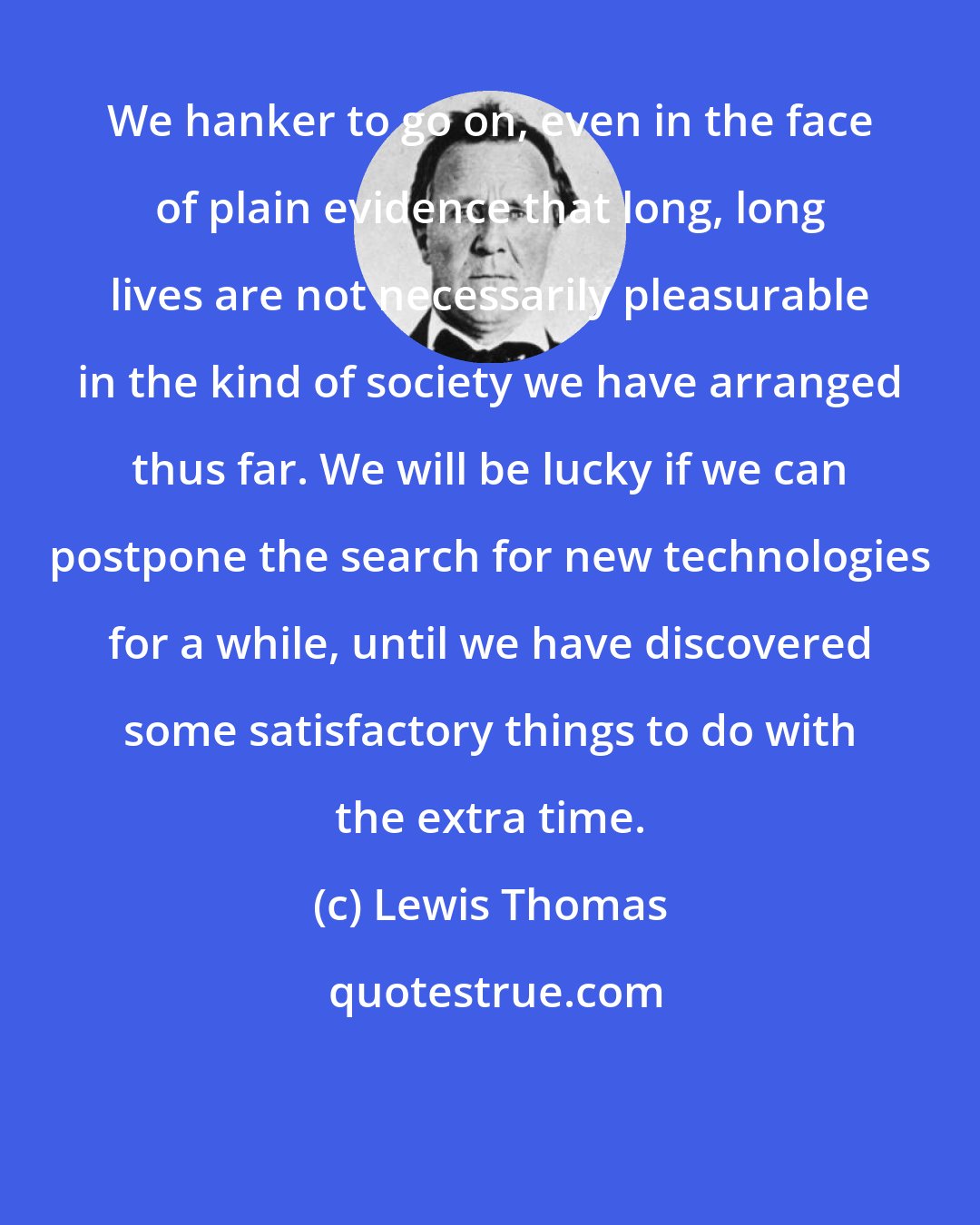 Lewis Thomas: We hanker to go on, even in the face of plain evidence that long, long lives are not necessarily pleasurable in the kind of society we have arranged thus far. We will be lucky if we can postpone the search for new technologies for a while, until we have discovered some satisfactory things to do with the extra time.
