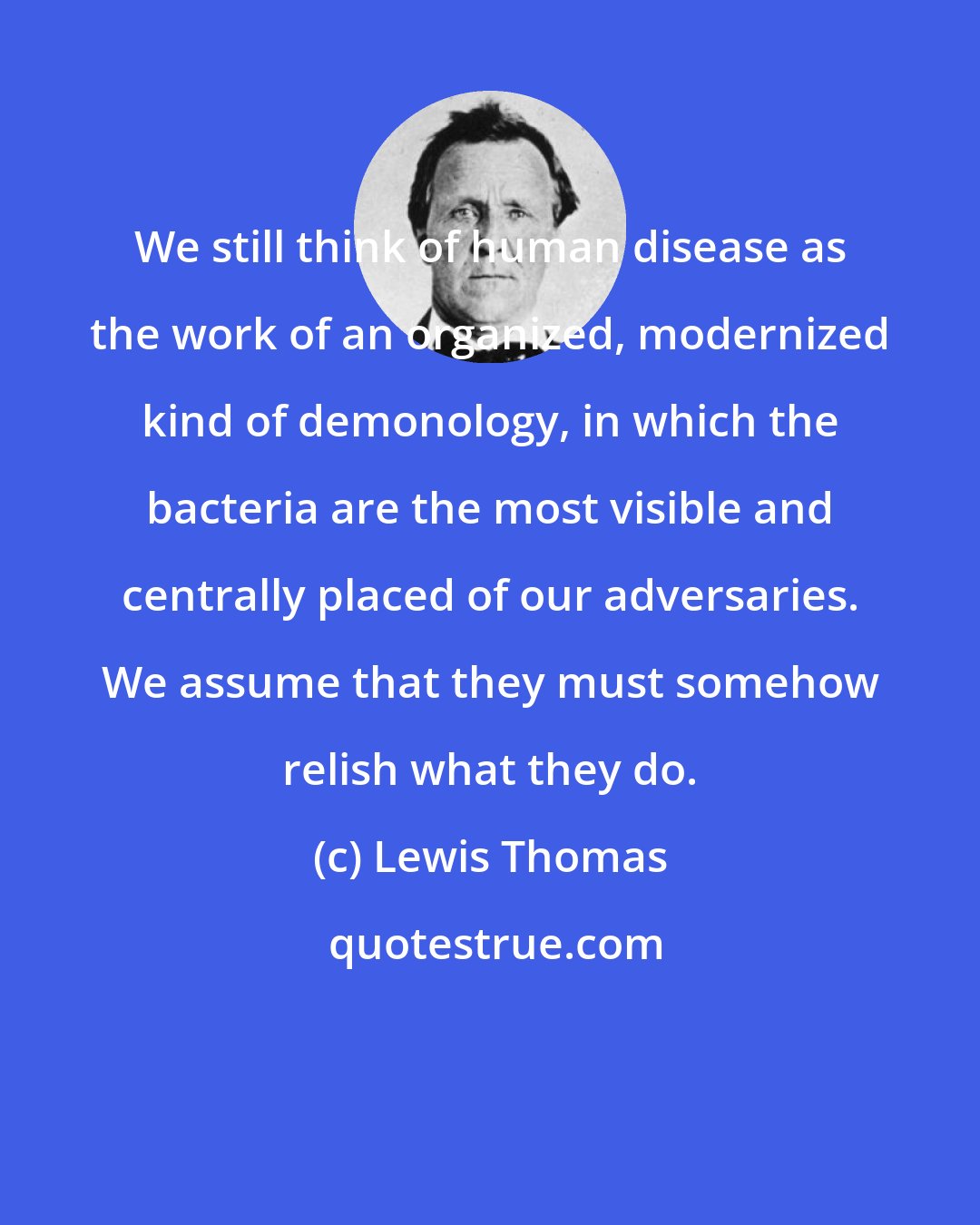 Lewis Thomas: We still think of human disease as the work of an organized, modernized kind of demonology, in which the bacteria are the most visible and centrally placed of our adversaries. We assume that they must somehow relish what they do.