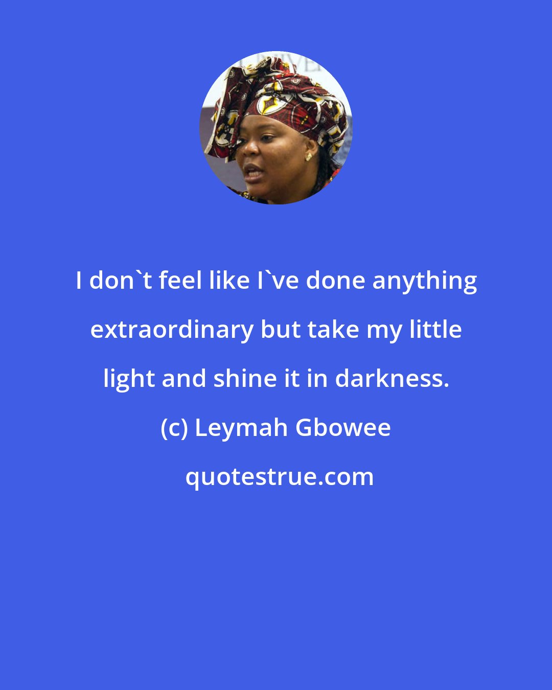 Leymah Gbowee: I don't feel like I've done anything extraordinary but take my little light and shine it in darkness.