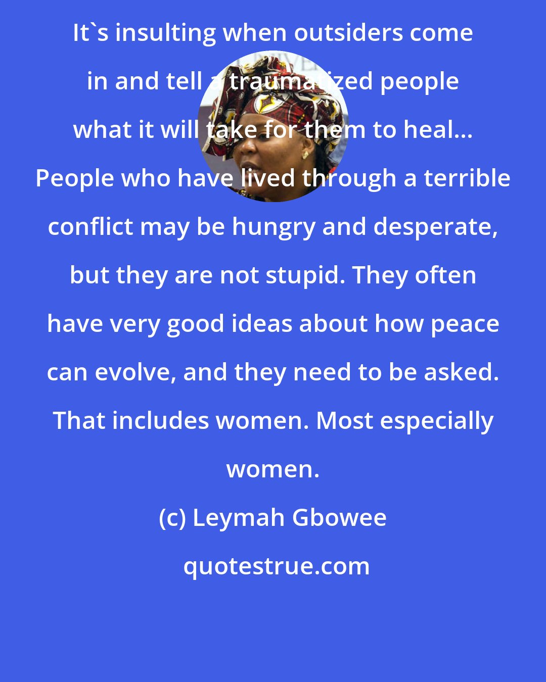 Leymah Gbowee: It's insulting when outsiders come in and tell a traumatized people what it will take for them to heal... People who have lived through a terrible conflict may be hungry and desperate, but they are not stupid. They often have very good ideas about how peace can evolve, and they need to be asked. That includes women. Most especially women.