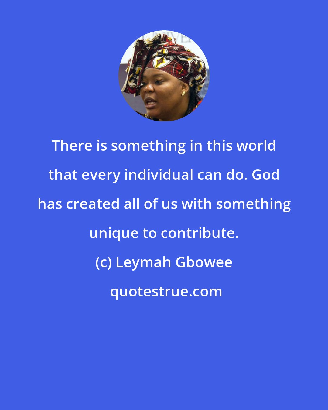 Leymah Gbowee: There is something in this world that every individual can do. God has created all of us with something unique to contribute.