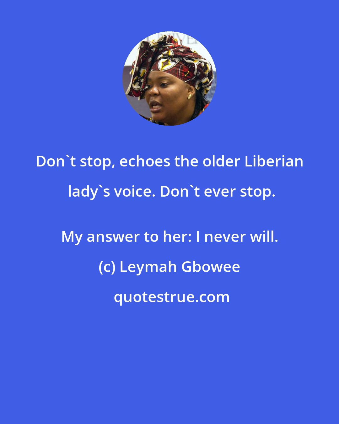 Leymah Gbowee: Don't stop, echoes the older Liberian lady's voice. Don't ever stop.
 My answer to her: I never will.