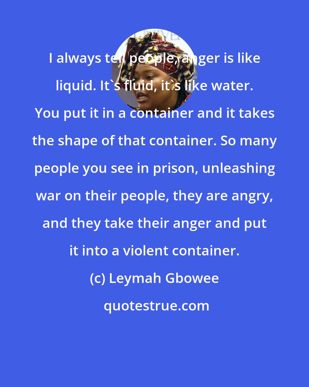 Leymah Gbowee: I always tell people, anger is like liquid. It's fluid, it's like water. You put it in a container and it takes the shape of that container. So many people you see in prison, unleashing war on their people, they are angry, and they take their anger and put it into a violent container.