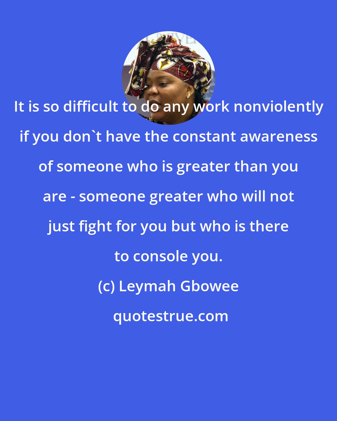 Leymah Gbowee: It is so difficult to do any work nonviolently if you don't have the constant awareness of someone who is greater than you are - someone greater who will not just fight for you but who is there to console you.