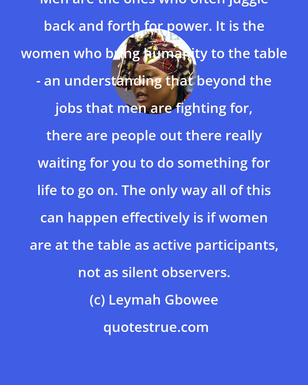 Leymah Gbowee: Men are the ones who often juggle back and forth for power. It is the women who bring humanity to the table - an understanding that beyond the jobs that men are fighting for, there are people out there really waiting for you to do something for life to go on. The only way all of this can happen effectively is if women are at the table as active participants, not as silent observers.