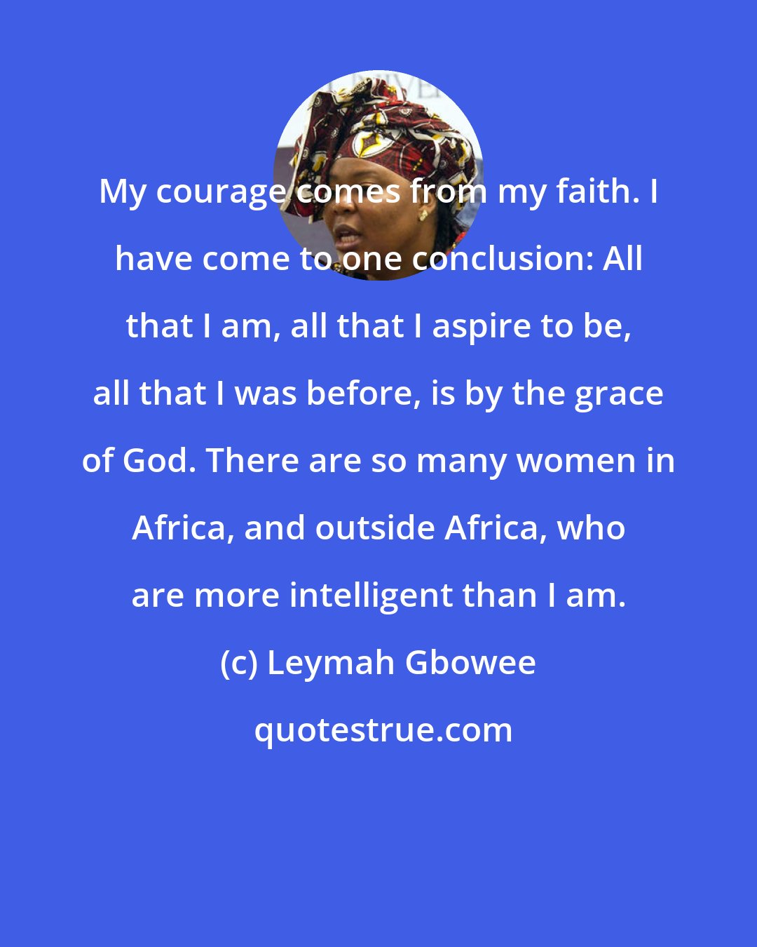 Leymah Gbowee: My courage comes from my faith. I have come to one conclusion: All that I am, all that I aspire to be, all that I was before, is by the grace of God. There are so many women in Africa, and outside Africa, who are more intelligent than I am.