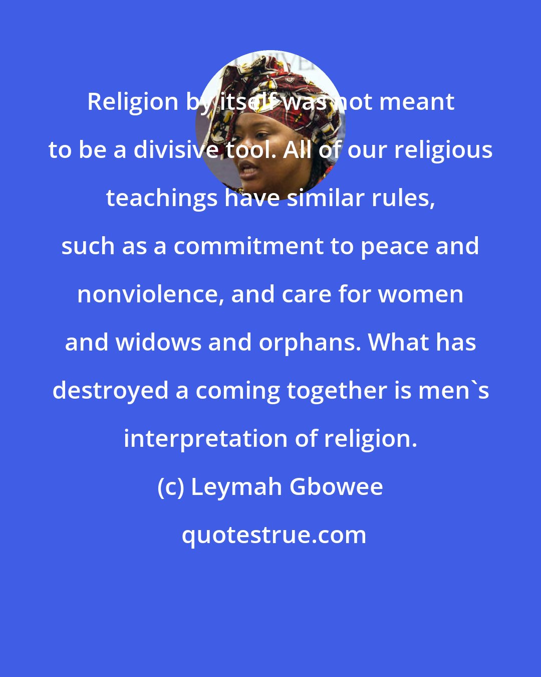 Leymah Gbowee: Religion by itself was not meant to be a divisive tool. All of our religious teachings have similar rules, such as a commitment to peace and nonviolence, and care for women and widows and orphans. What has destroyed a coming together is men's interpretation of religion.