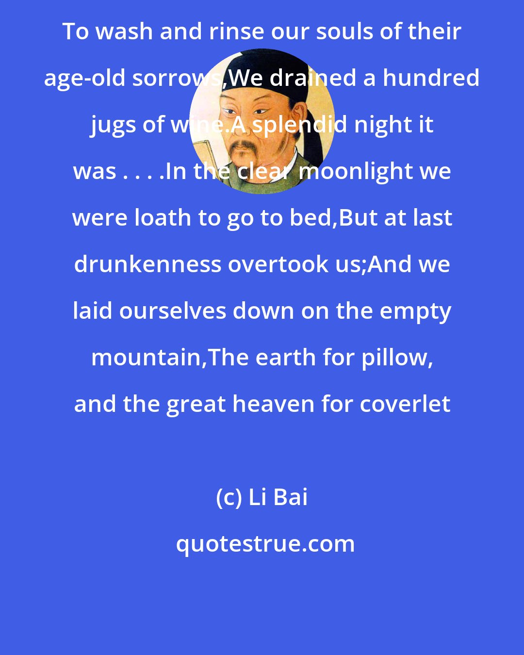 Li Bai: To wash and rinse our souls of their age-old sorrows,We drained a hundred jugs of wine.A splendid night it was . . . .In the clear moonlight we were loath to go to bed,But at last drunkenness overtook us;And we laid ourselves down on the empty mountain,The earth for pillow, and the great heaven for coverlet