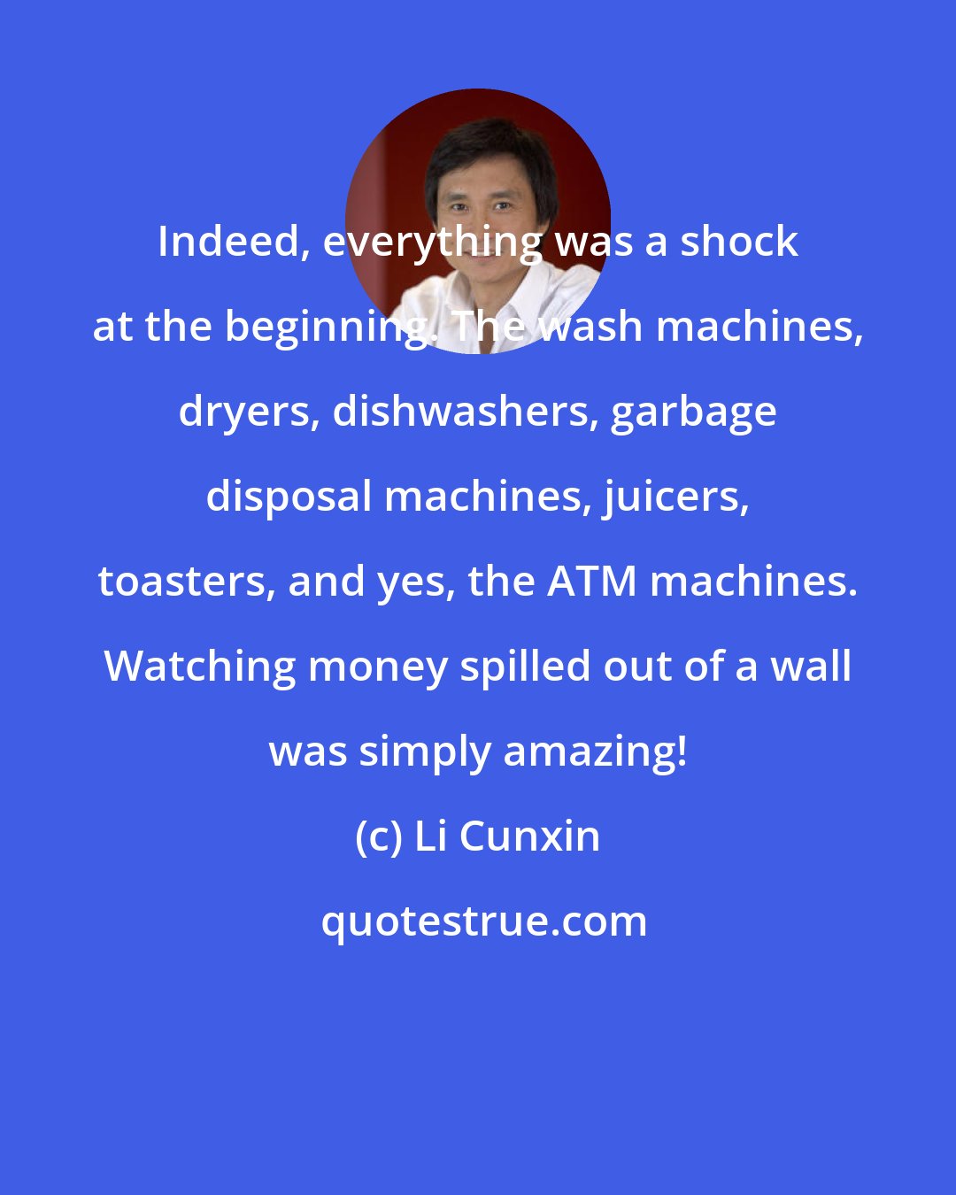 Li Cunxin: Indeed, everything was a shock at the beginning. The wash machines, dryers, dishwashers, garbage disposal machines, juicers, toasters, and yes, the ATM machines. Watching money spilled out of a wall was simply amazing!