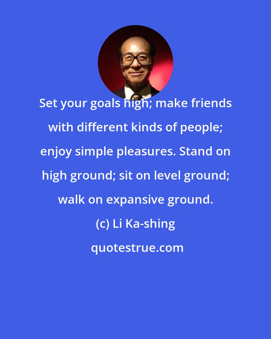 Li Ka-shing: Set your goals high; make friends with different kinds of people; enjoy simple pleasures. Stand on high ground; sit on level ground; walk on expansive ground.