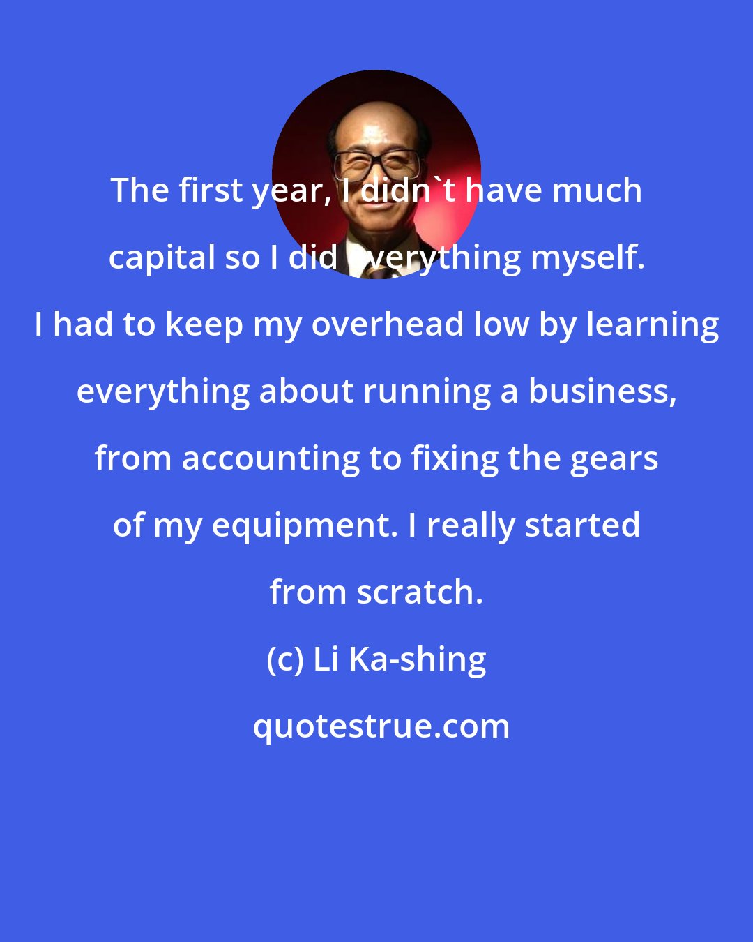 Li Ka-shing: The first year, I didn't have much capital so I did everything myself. I had to keep my overhead low by learning everything about running a business, from accounting to fixing the gears of my equipment. I really started from scratch.