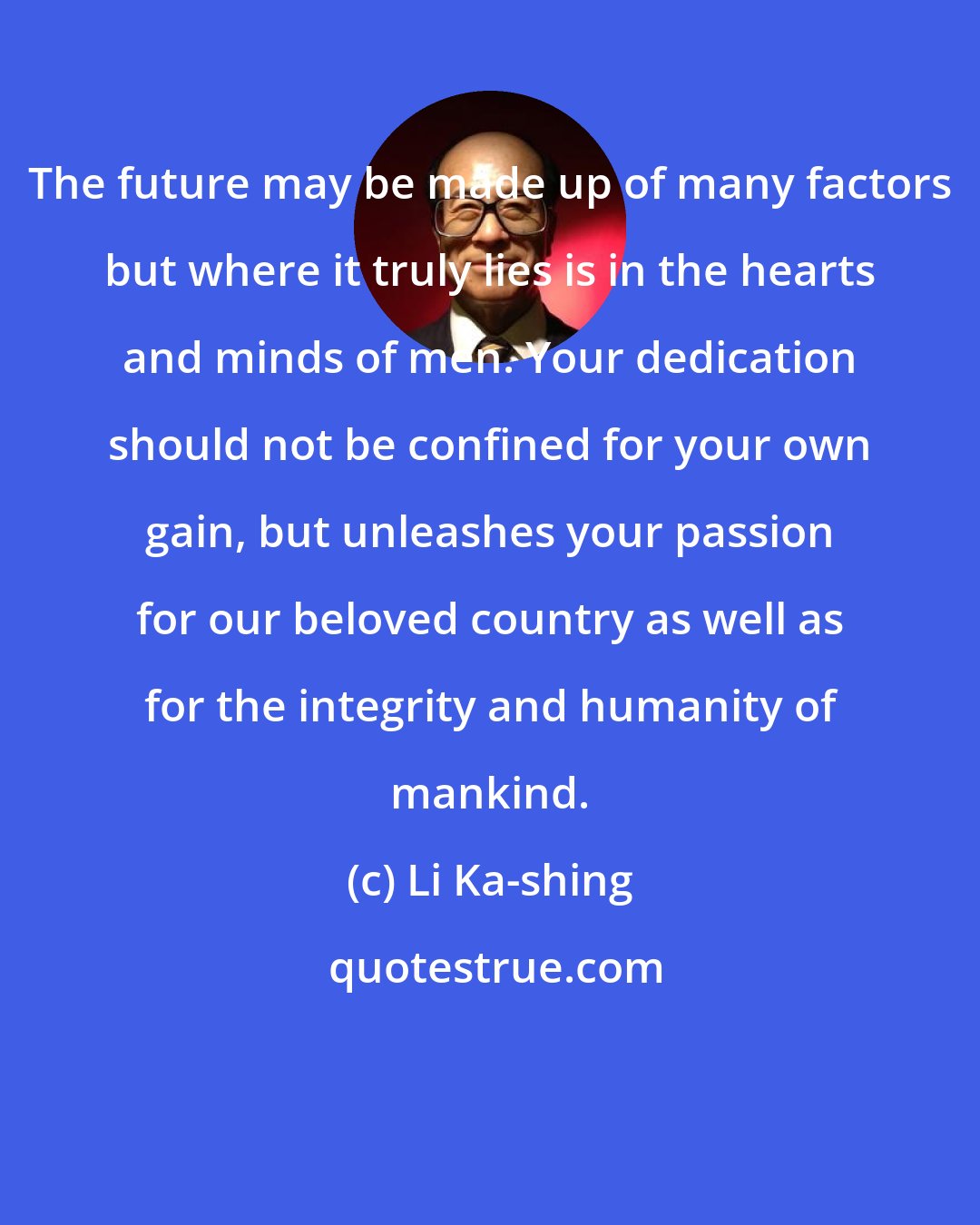 Li Ka-shing: The future may be made up of many factors but where it truly lies is in the hearts and minds of men. Your dedication should not be confined for your own gain, but unleashes your passion for our beloved country as well as for the integrity and humanity of mankind.