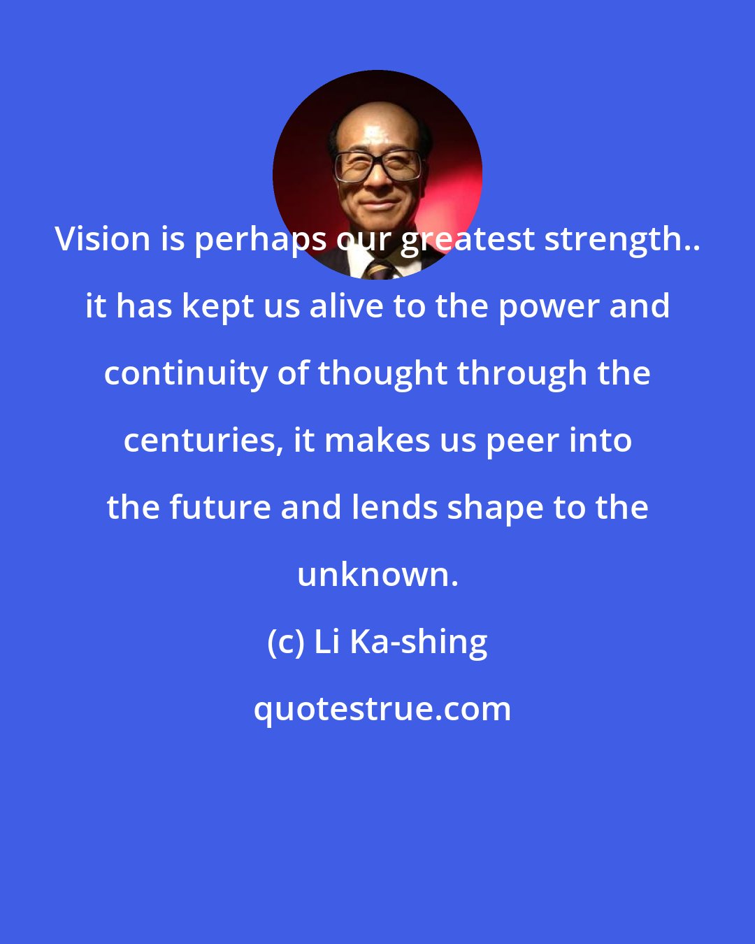 Li Ka-shing: Vision is perhaps our greatest strength.. it has kept us alive to the power and continuity of thought through the centuries, it makes us peer into the future and lends shape to the unknown.